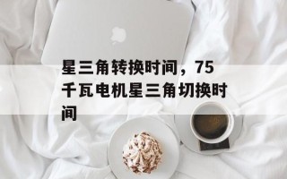 星三角转换时间，75千瓦电机星三角切换时间