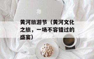 黄河旅游节（黄河文化之旅，一场不容错过的盛宴）
