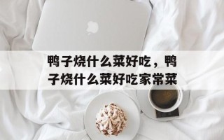 鸭子烧什么菜好吃，鸭子烧什么菜好吃家常菜
