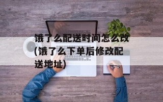 饿了么配送时间怎么改(饿了么下单后修改配送地址)