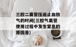 三腔二囊管压迫止血放气的时间(三腔气囊管使用过程中发生窒息的原因是)