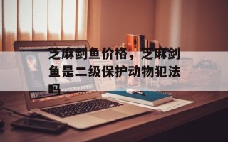 芝麻剑鱼价格，芝麻剑鱼是二级保护动物犯法吗
