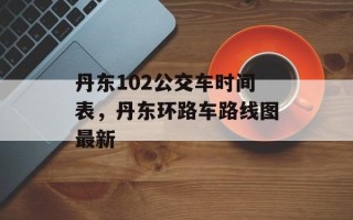 丹东102公交车时间表，丹东环路车路线图最新