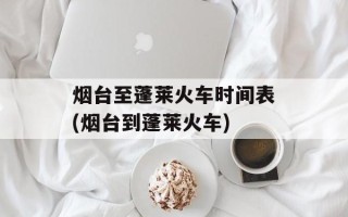 烟台至蓬莱火车时间表(烟台到蓬莱火车)
