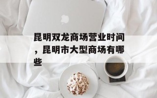昆明双龙商场营业时间，昆明市大型商场有哪些