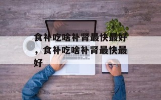 食补吃啥补肾最快最好，食补吃啥补肾最快最好