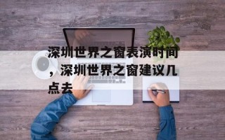 深圳世界之窗表演时间，深圳世界之窗建议几点去