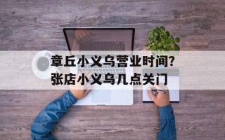 章丘小义乌营业时间？张店小义乌几点关门