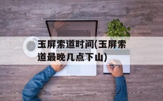 玉屏索道时间(玉屏索道最晚几点下山)