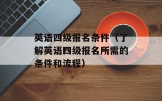 英语四级报名条件（了解英语四级报名所需的条件和流程）