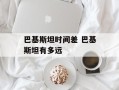 巴基斯坦时间差 巴基斯坦有多远