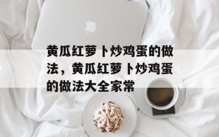 黄瓜红萝卜炒鸡蛋的做法，黄瓜红萝卜炒鸡蛋的做法大全家常