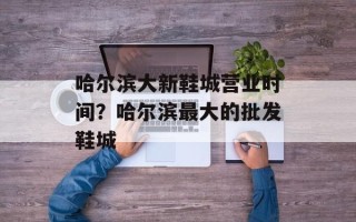 哈尔滨大新鞋城营业时间？哈尔滨最大的批发鞋城