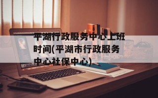 平湖行政服务中心上班时间(平湖市行政服务中心社保中心)