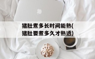 猪肚煮多长时间能熟(猪肚要煮多久才熟透)