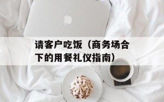 请客户吃饭（商务场合下的用餐礼仪指南）