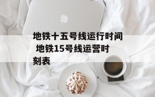 地铁十五号线运行时间 地铁15号线运营时刻表