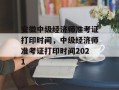 安徽中级经济师准考证打印时间，中级经济师准考证打印时间2021