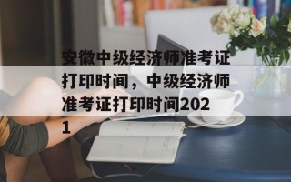 安徽中级经济师准考证打印时间，中级经济师准考证打印时间2021