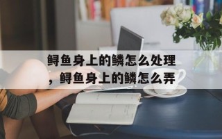 鲟鱼身上的鳞怎么处理，鲟鱼身上的鳞怎么弄