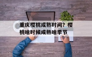 重庆樱桃成熟时间？樱桃啥时候成熟啥季节