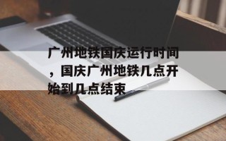 广州地铁国庆运行时间，国庆广州地铁几点开始到几点结束