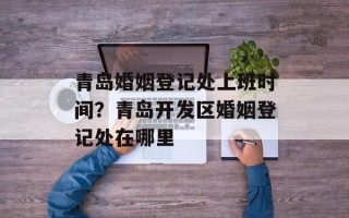 青岛婚姻登记处上班时间？青岛开发区婚姻登记处在哪里