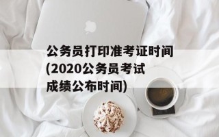 公务员打印准考证时间(2020公务员考试成绩公布时间)