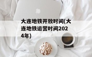 大连地铁开放时间(大连地铁运营时间2024年)