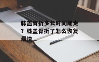膝盖骨折多长时间能走？膝盖骨折了怎么恢复最快