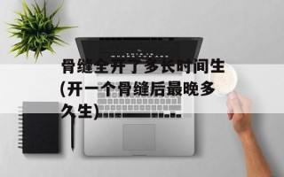 骨缝全开了多长时间生(开一个骨缝后最晚多久生)