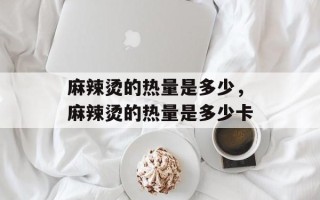 麻辣烫的热量是多少，麻辣烫的热量是多少卡