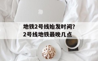 地铁2号线始发时间？2号线地铁最晚几点