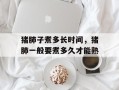 猪肺子煮多长时间，猪肺一般要煮多久才能熟