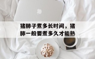猪肺子煮多长时间，猪肺一般要煮多久才能熟