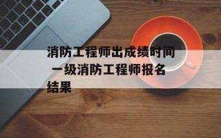 消防工程师出成绩时间 一级消防工程师报名结果
