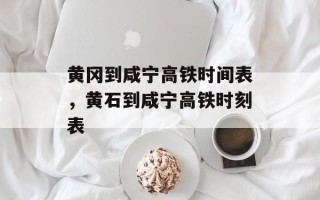 黄冈到咸宁高铁时间表，黄石到咸宁高铁时刻表