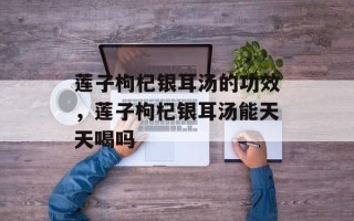 莲子枸杞银耳汤的功效，莲子枸杞银耳汤能天天喝吗