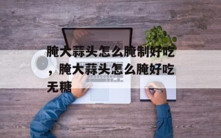 腌大蒜头怎么腌制好吃，腌大蒜头怎么腌好吃无糖