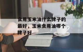 食用玉米油什么牌子的最好，玉米食用油哪个牌子好