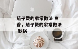 茄子煲的家常做法 鱼香，茄子煲的家常做法 砂锅