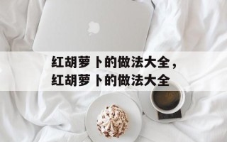 红胡萝卜的做法大全，红胡萝卜的做法大全
