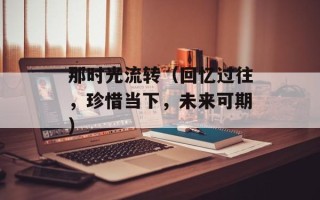 那时光流转（回忆过往，珍惜当下，未来可期）