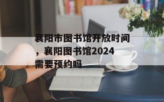 襄阳市图书馆开放时间，襄阳图书馆2024需要预约吗