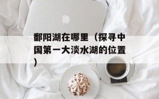 鄱阳湖在哪里（探寻中国第一大淡水湖的位置）