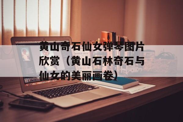 黄山奇石仙女弹琴图片欣赏（黄山石林奇石与仙女的美丽画卷）-第1张图片-
