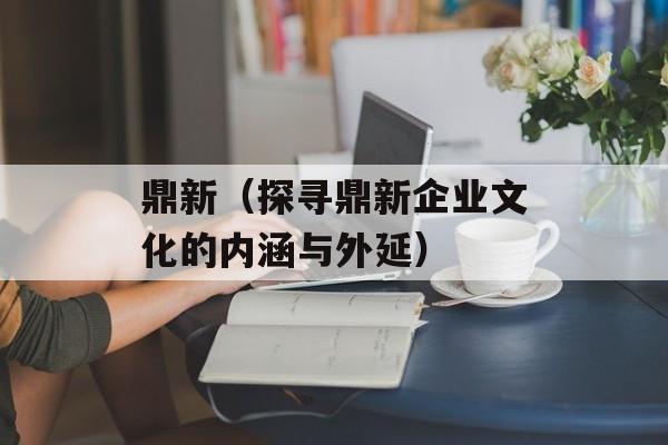 鼎新（探寻鼎新企业文化的内涵与外延）-第1张图片-