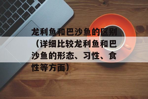 龙利鱼和巴沙鱼的区别（详细比较龙利鱼和巴沙鱼的形态、习性、食性等方面）-第1张图片-