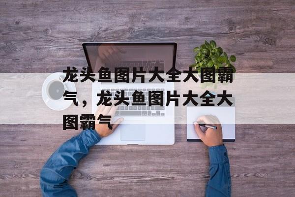 龙头鱼图片大全大图霸气，龙头鱼图片大全大图霸气-第1张图片-