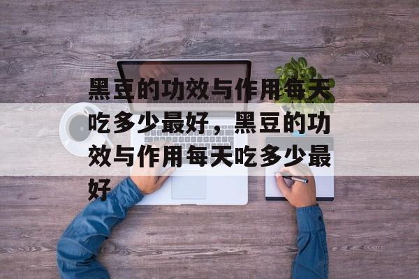 黑豆的功效与作用每天吃多少最好，黑豆的功效与作用每天吃多少最好-第1张图片-